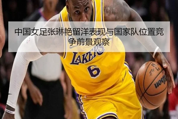 中国女足张琳艳留洋表现与国家队位置竞争前景观察