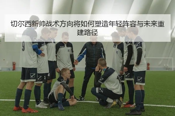 切尔西新帅战术方向将如何塑造年轻阵容与未来重建路径