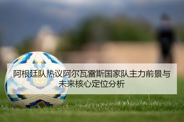 阿根廷队热议阿尔瓦雷斯国家队主力前景与未来核心定位分析