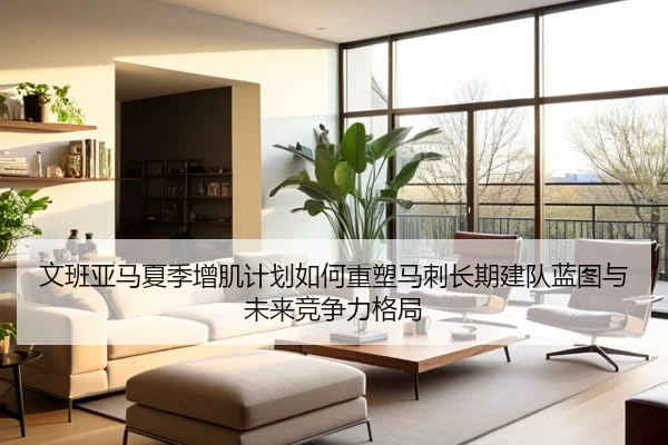 文班亚马夏季增肌计划如何重塑马刺长期建队蓝图与未来竞争力格局