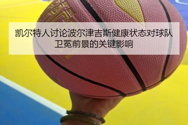 凯尔特人讨论波尔津吉斯健康状态对球队卫冕前景的关键影响