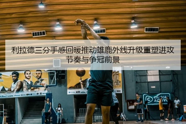 利拉德三分手感回暖推动雄鹿外线升级重塑进攻节奏与争冠前景